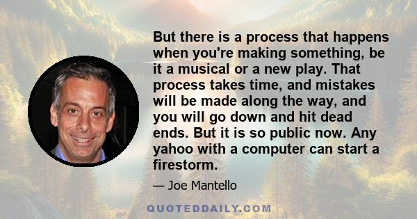 But there is a process that happens when you're making something, be it a musical or a new play. That process takes time, and mistakes will be made along the way, and you will go down and hit dead ends. But it is so