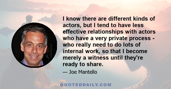 I know there are different kinds of actors, but I tend to have less effective relationships with actors who have a very private process - who really need to do lots of internal work, so that I become merely a witness