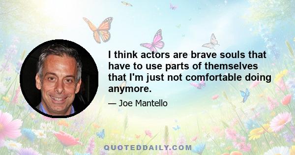 I think actors are brave souls that have to use parts of themselves that I'm just not comfortable doing anymore.