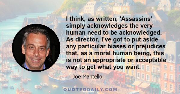 I think, as written, 'Assassins' simply acknowledges the very human need to be acknowledged. As director, I've got to put aside any particular biases or prejudices that, as a moral human being, this is not an