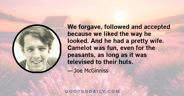 We forgave, followed and accepted because we liked the way he looked. And he had a pretty wife. Camelot was fun, even for the peasants, as long as it was televised to their huts.