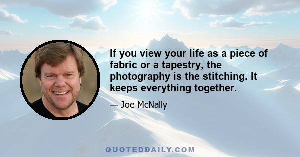 If you view your life as a piece of fabric or a tapestry, the photography is the stitching. It keeps everything together.