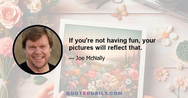 If you're not having fun, your pictures will reflect that.