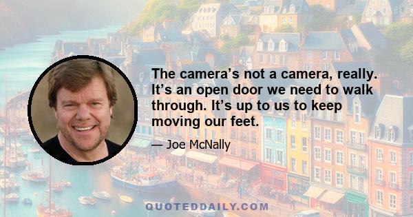 The camera’s not a camera, really. It’s an open door we need to walk through. It’s up to us to keep moving our feet.