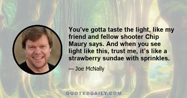 You’ve gotta taste the light, like my friend and fellow shooter Chip Maury says. And when you see light like this, trust me, it’s like a strawberry sundae with sprinkles.