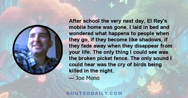 After school the very next day, El Rey's mobile home was gone. I laid in bed and wondered what happens to people when they go, if they become like shadows, if they fade away when they disappear from your life. The only