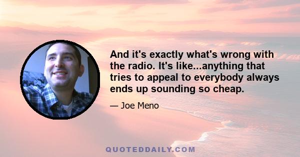 And it's exactly what's wrong with the radio. It's like...anything that tries to appeal to everybody always ends up sounding so cheap.