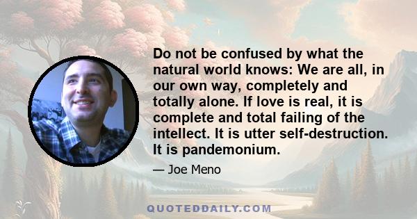 Do not be confused by what the natural world knows: We are all, in our own way, completely and totally alone. If love is real, it is complete and total failing of the intellect. It is utter self-destruction. It is