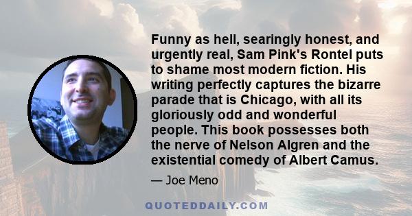 Funny as hell, searingly honest, and urgently real, Sam Pink's Rontel puts to shame most modern fiction. His writing perfectly captures the bizarre parade that is Chicago, with all its gloriously odd and wonderful