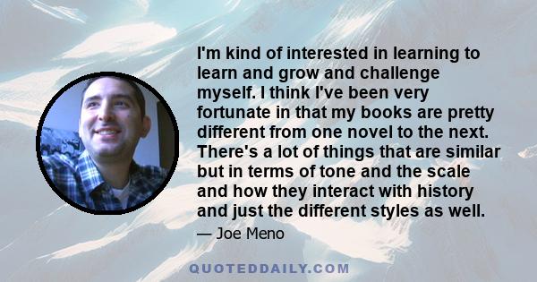 I'm kind of interested in learning to learn and grow and challenge myself. I think I've been very fortunate in that my books are pretty different from one novel to the next. There's a lot of things that are similar but