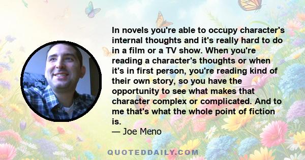 In novels you're able to occupy character's internal thoughts and it's really hard to do in a film or a TV show. When you're reading a character's thoughts or when it's in first person, you're reading kind of their own