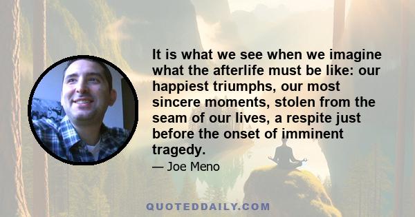 It is what we see when we imagine what the afterlife must be like: our happiest triumphs, our most sincere moments, stolen from the seam of our lives, a respite just before the onset of imminent tragedy.