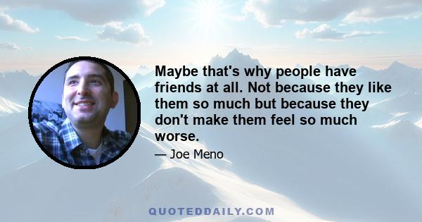 Maybe that's why people have friends at all. Not because they like them so much but because they don't make them feel so much worse.