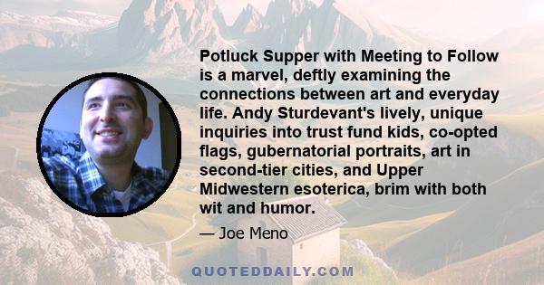 Potluck Supper with Meeting to Follow is a marvel, deftly examining the connections between art and everyday life. Andy Sturdevant's lively, unique inquiries into trust fund kids, co-opted flags, gubernatorial