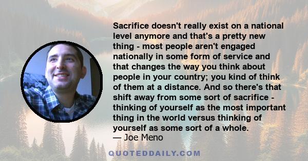 Sacrifice doesn't really exist on a national level anymore and that's a pretty new thing - most people aren't engaged nationally in some form of service and that changes the way you think about people in your country;