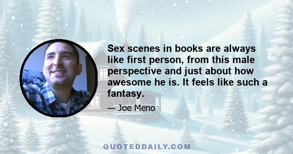 Sex scenes in books are always like first person, from this male perspective and just about how awesome he is. It feels like such a fantasy.