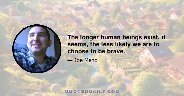 The longer human beings exist, it seems, the less likely we are to choose to be brave.