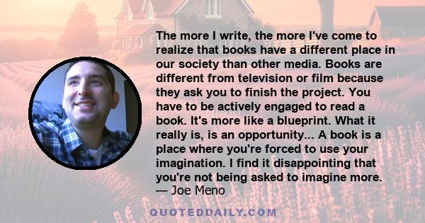 The more I write, the more I've come to realize that books have a different place in our society than other media. Books are different from television or film because they ask you to finish the project. You have to be