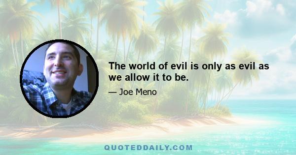 The world of evil is only as evil as we allow it to be.