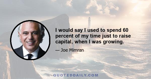 I would say I used to spend 60 percent of my time just to raise capital, when I was growing.