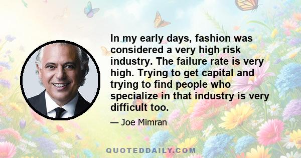 In my early days, fashion was considered a very high risk industry. The failure rate is very high. Trying to get capital and trying to find people who specialize in that industry is very difficult too.