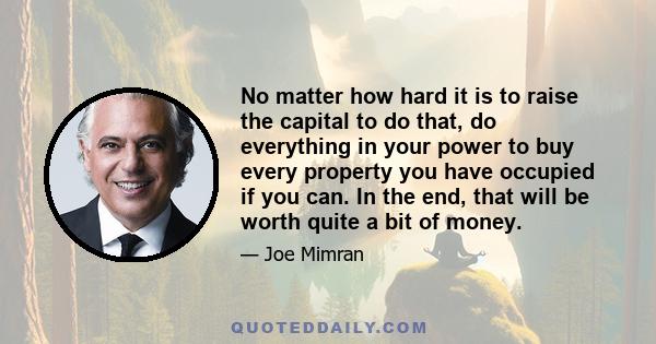 No matter how hard it is to raise the capital to do that, do everything in your power to buy every property you have occupied if you can. In the end, that will be worth quite a bit of money.