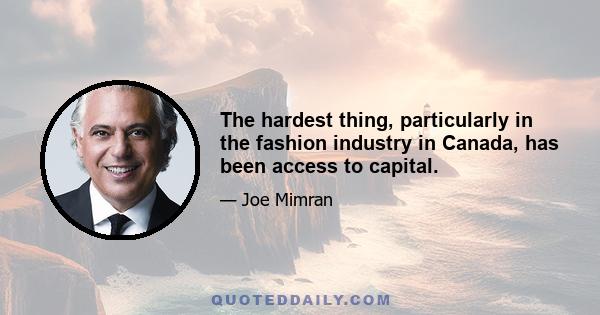 The hardest thing, particularly in the fashion industry in Canada, has been access to capital.