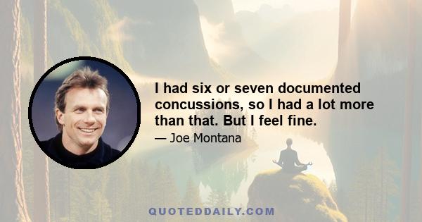 I had six or seven documented concussions, so I had a lot more than that. But I feel fine.