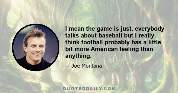 I mean the game is just, everybody talks about baseball but I really think football probably has a little bit more American feeling than anything.