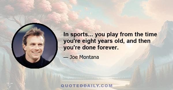 In sports... you play from the time you're eight years old, and then you're done forever.