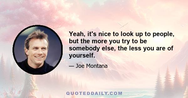 Yeah, it's nice to look up to people, but the more you try to be somebody else, the less you are of yourself.