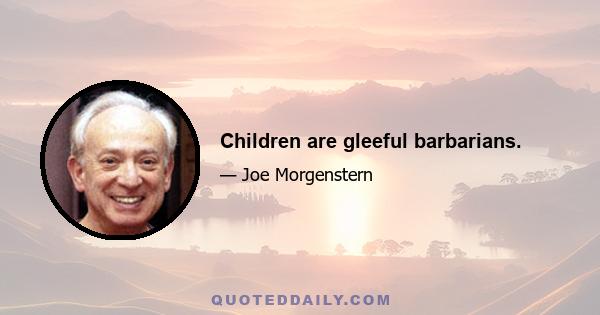 Children are gleeful barbarians.