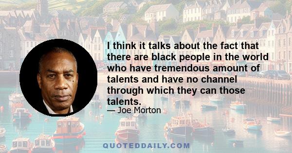 I think it talks about the fact that there are black people in the world who have tremendous amount of talents and have no channel through which they can those talents.