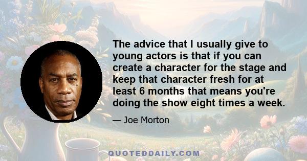 The advice that I usually give to young actors is that if you can create a character for the stage and keep that character fresh for at least 6 months that means you're doing the show eight times a week.