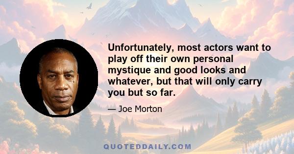 Unfortunately, most actors want to play off their own personal mystique and good looks and whatever, but that will only carry you but so far.