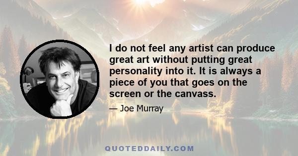 I do not feel any artist can produce great art without putting great personality into it. It is always a piece of you that goes on the screen or the canvass.