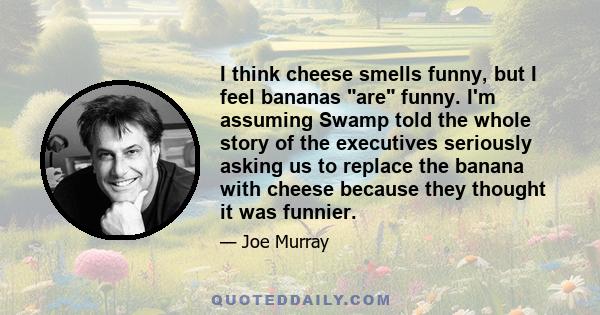 I think cheese smells funny, but I feel bananas are funny. I'm assuming Swamp told the whole story of the executives seriously asking us to replace the banana with cheese because they thought it was funnier.