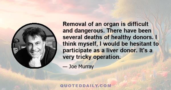 Removal of an organ is difficult and dangerous. There have been several deaths of healthy donors. I think myself, I would be hesitant to participate as a liver donor. It's a very tricky operation.