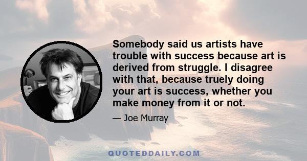 Somebody said us artists have trouble with success because art is derived from struggle. I disagree with that, because truely doing your art is success, whether you make money from it or not.