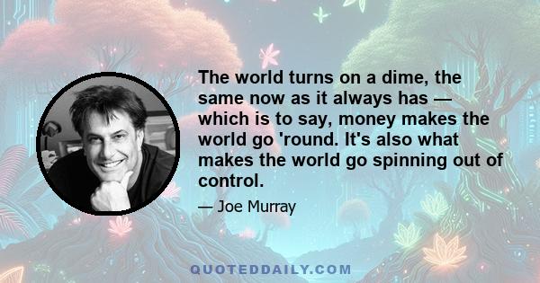 The world turns on a dime, the same now as it always has — which is to say, money makes the world go 'round. It's also what makes the world go spinning out of control.