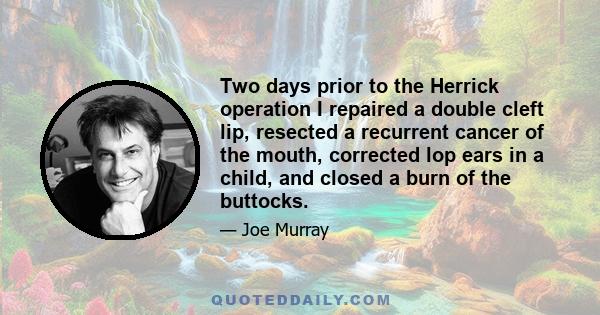 Two days prior to the Herrick operation I repaired a double cleft lip, resected a recurrent cancer of the mouth, corrected lop ears in a child, and closed a burn of the buttocks.