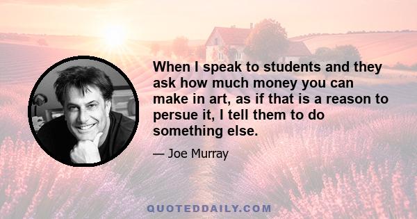 When I speak to students and they ask how much money you can make in art, as if that is a reason to persue it, I tell them to do something else.