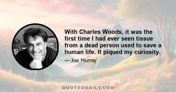 With Charles Woods, it was the first time I had ever seen tissue from a dead person used to save a human life. It piqued my curiosity.