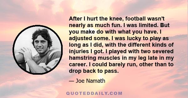 After I hurt the knee, football wasn't nearly as much fun. I was limited. But you make do with what you have. I adjusted some. I was lucky to play as long as I did, with the different kinds of injuries I got. I played