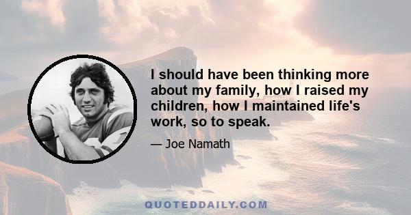 I should have been thinking more about my family, how I raised my children, how I maintained life's work, so to speak.