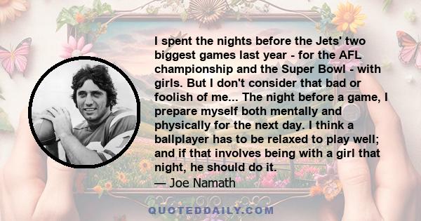 I spent the nights before the Jets' two biggest games last year - for the AFL championship and the Super Bowl - with girls. But I don't consider that bad or foolish of me... The night before a game, I prepare myself