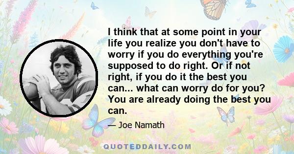 I think that at some point in your life you realize you don't have to worry if you do everything you're supposed to do right. Or if not right, if you do it the best you can... what can worry do for you? You are already