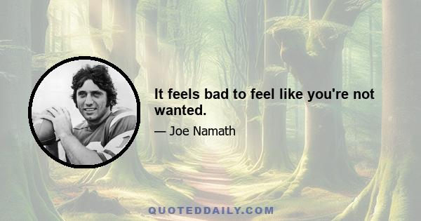 It feels bad to feel like you're not wanted.