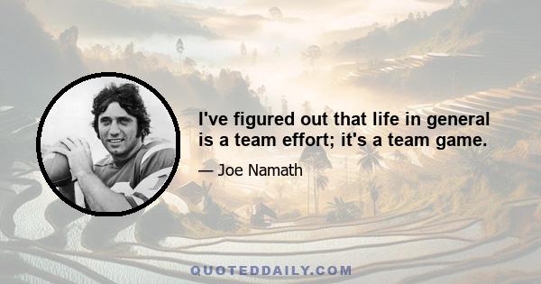 I've figured out that life in general is a team effort; it's a team game.