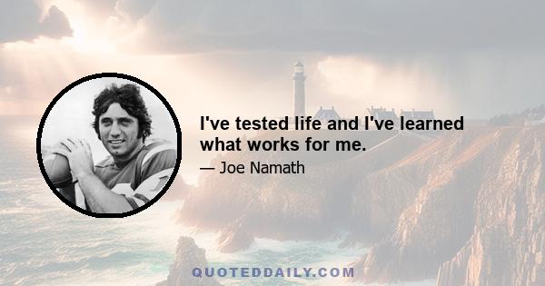 I've tested life and I've learned what works for me.